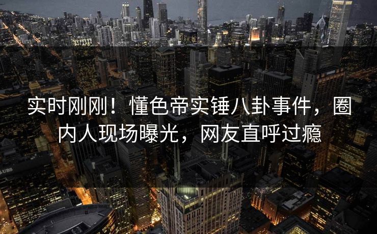实时刚刚！懂色帝实锤八卦事件，圈内人现场曝光，网友直呼过瘾