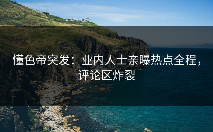 懂色帝突发：业内人士亲曝热点全程，评论区炸裂