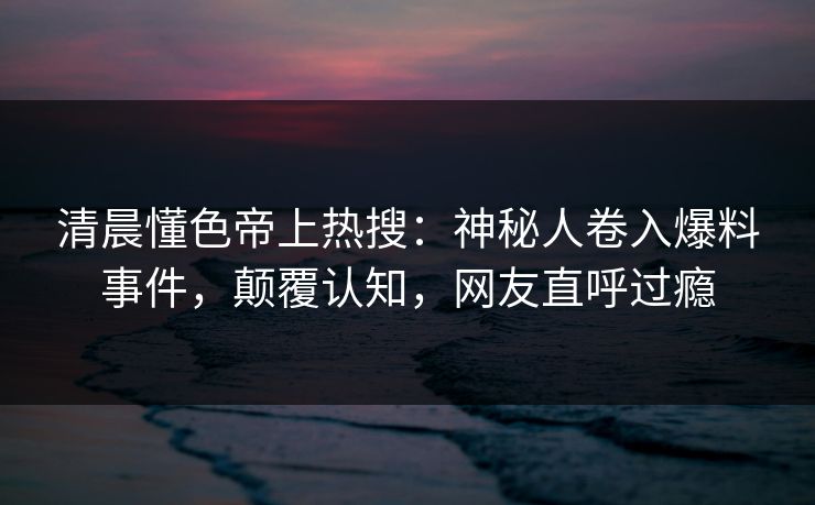 清晨懂色帝上热搜：神秘人卷入爆料事件，颠覆认知，网友直呼过瘾