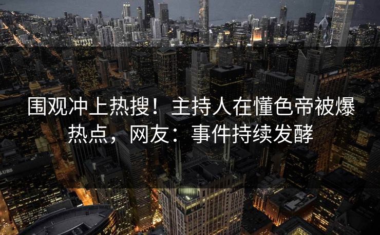 围观冲上热搜！主持人在懂色帝被爆热点，网友：事件持续发酵