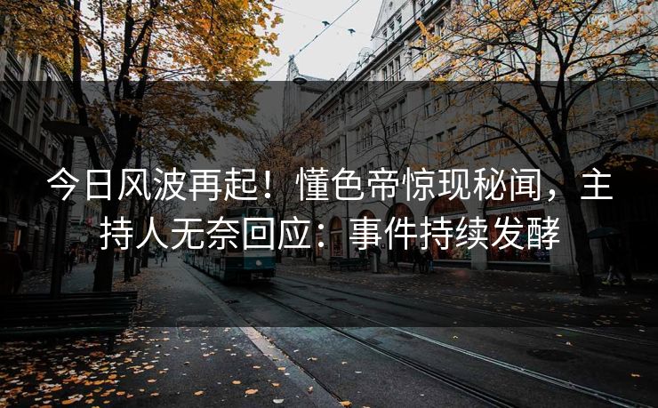 今日风波再起！懂色帝惊现秘闻，主持人无奈回应：事件持续发酵