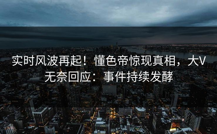 实时风波再起！懂色帝惊现真相，大V无奈回应：事件持续发酵