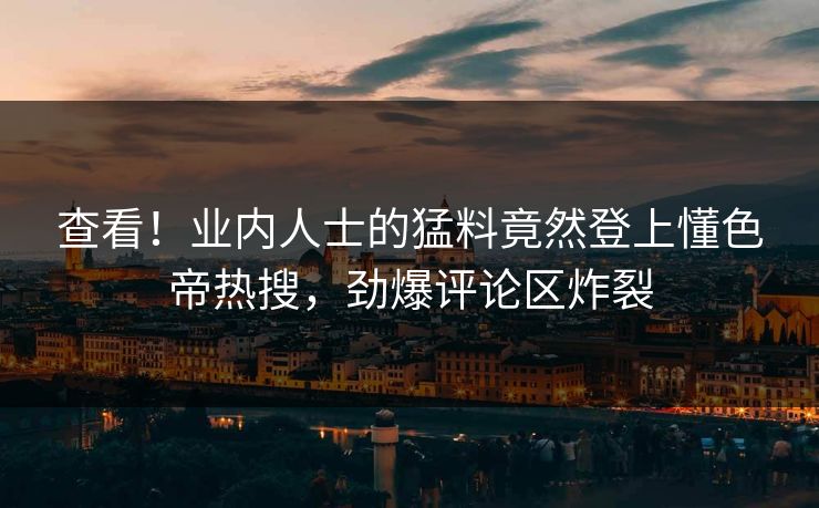 查看！业内人士的猛料竟然登上懂色帝热搜，劲爆评论区炸裂