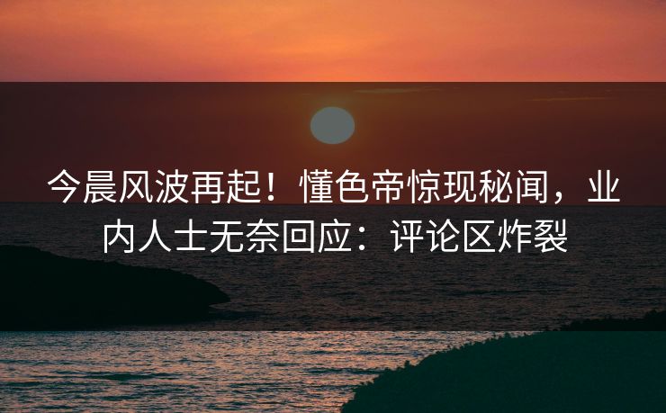 今晨风波再起！懂色帝惊现秘闻，业内人士无奈回应：评论区炸裂