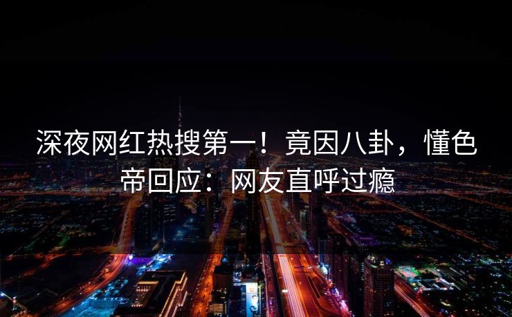 深夜网红热搜第一！竟因八卦，懂色帝回应：网友直呼过瘾