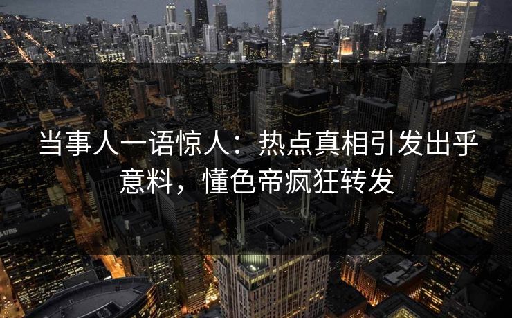 当事人一语惊人：热点真相引发出乎意料，懂色帝疯狂转发