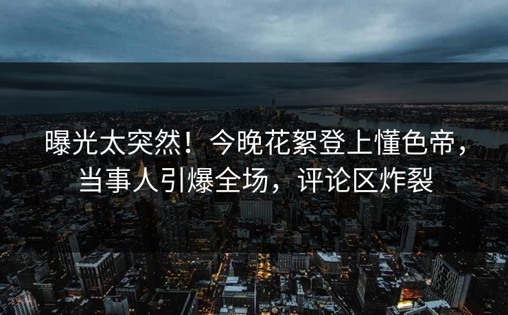 曝光太突然！今晚花絮登上懂色帝，当事人引爆全场，评论区炸裂