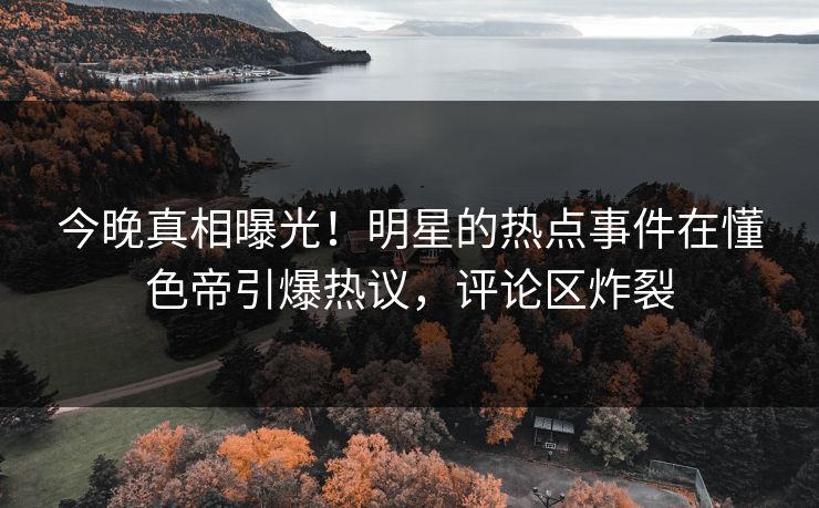 今晚真相曝光！明星的热点事件在懂色帝引爆热议，评论区炸裂
