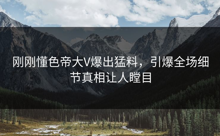 刚刚懂色帝大V爆出猛料，引爆全场细节真相让人瞠目