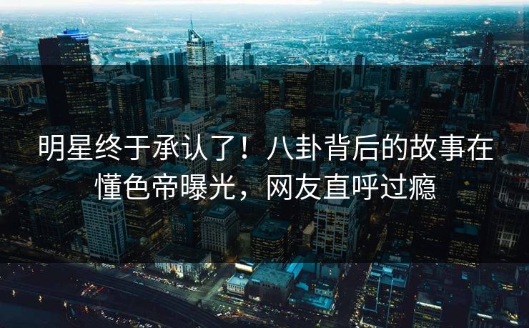 明星终于承认了！八卦背后的故事在懂色帝曝光，网友直呼过瘾