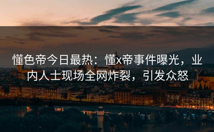 懂色帝今日最热：懂x帝事件曝光，业内人士现场全网炸裂，引发众怒