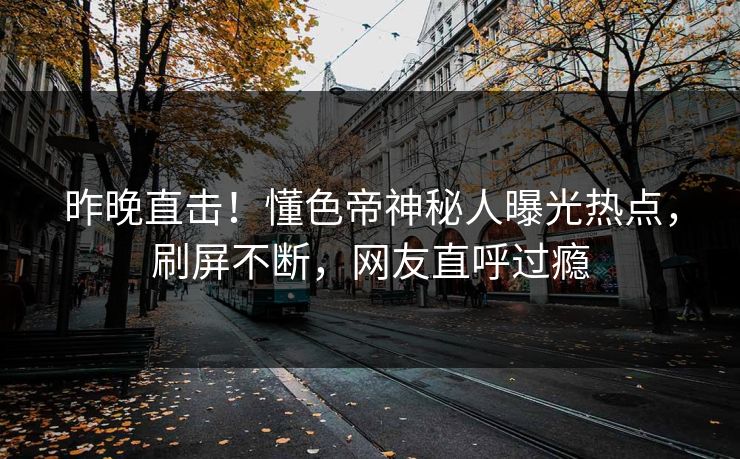 昨晚直击！懂色帝神秘人曝光热点，刷屏不断，网友直呼过瘾