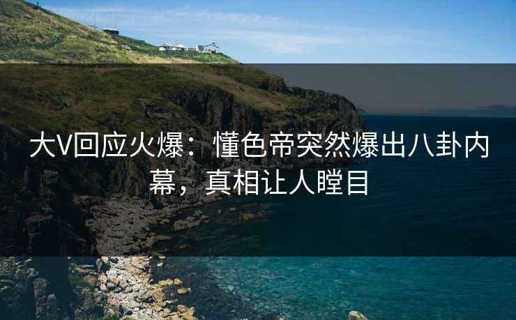 大V回应火爆：懂色帝突然爆出八卦内幕，真相让人瞠目