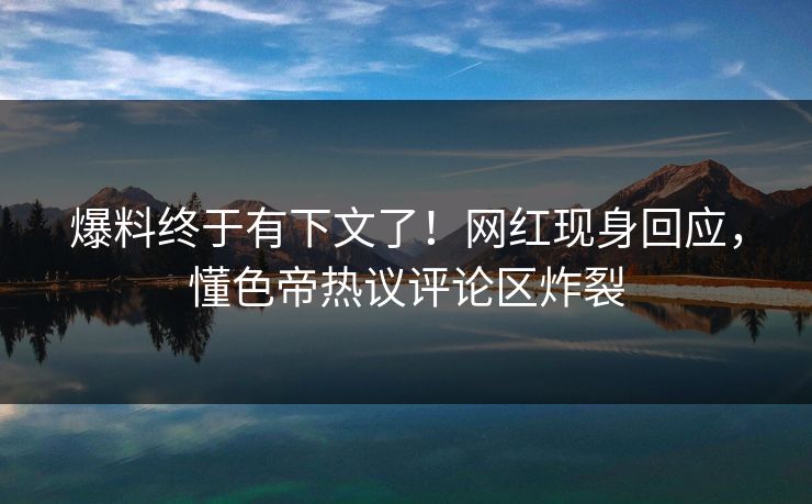 爆料终于有下文了！网红现身回应，懂色帝热议评论区炸裂