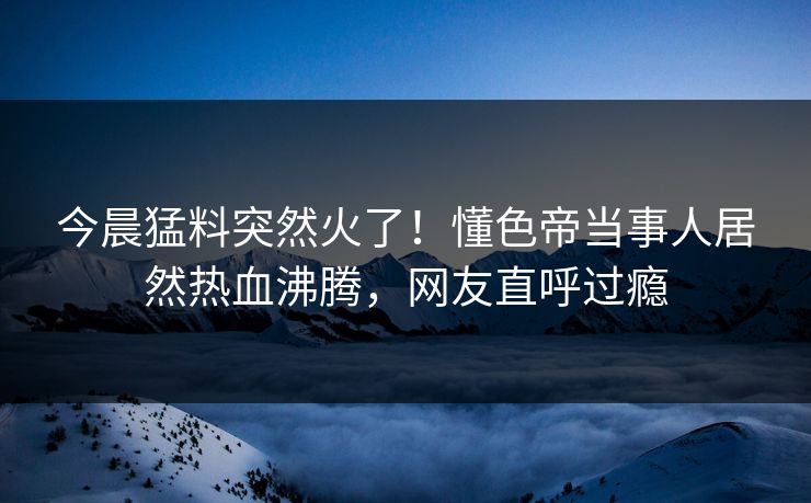 今晨猛料突然火了！懂色帝当事人居然热血沸腾，网友直呼过瘾