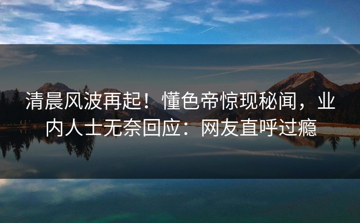 清晨风波再起！懂色帝惊现秘闻，业内人士无奈回应：网友直呼过瘾