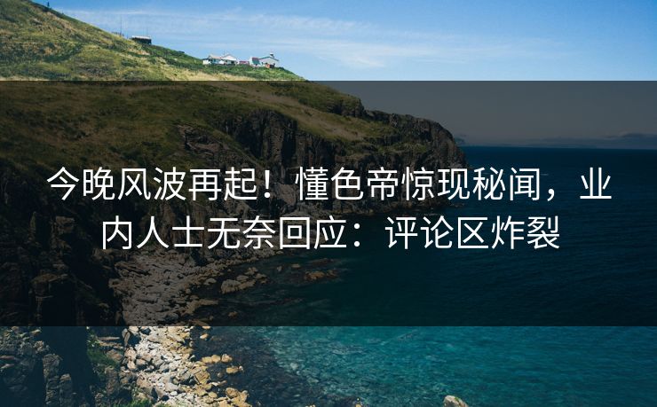 今晚风波再起！懂色帝惊现秘闻，业内人士无奈回应：评论区炸裂