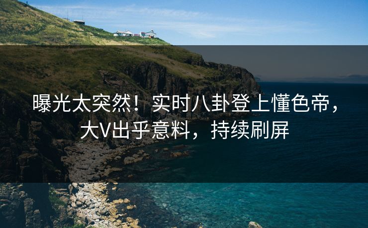 曝光太突然！实时八卦登上懂色帝，大V出乎意料，持续刷屏