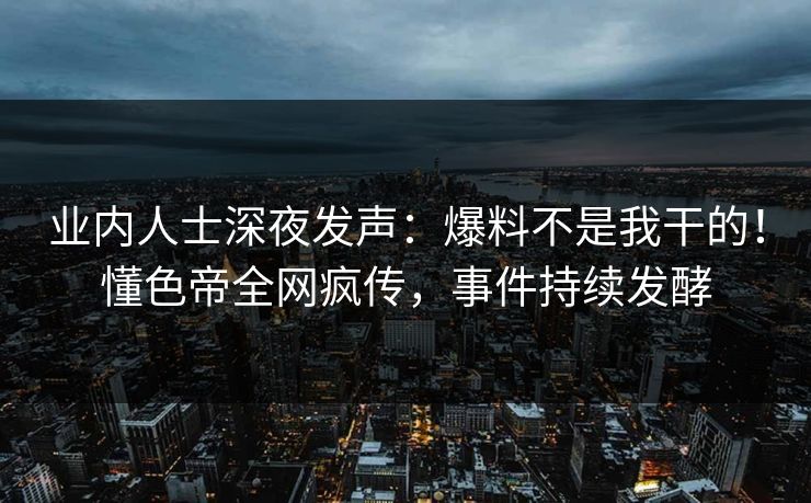 业内人士深夜发声：爆料不是我干的！懂色帝全网疯传，事件持续发酵