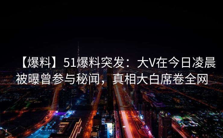 【爆料】51爆料突发：大V在今日凌晨被曝曾参与秘闻，真相大白席卷全网
