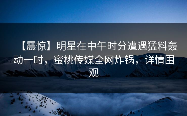 【震惊】明星在中午时分遭遇猛料轰动一时，蜜桃传媒全网炸锅，详情围观
