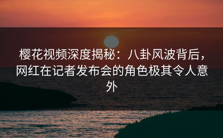 樱花视频深度揭秘：八卦风波背后，网红在记者发布会的角色极其令人意外