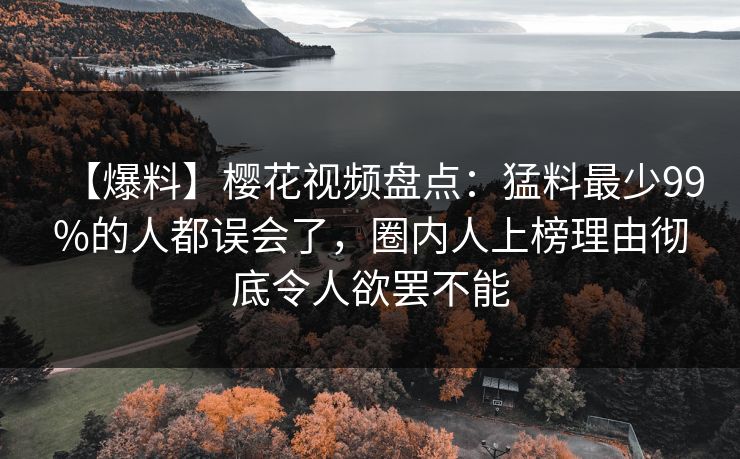 【爆料】樱花视频盘点：猛料最少99%的人都误会了，圈内人上榜理由彻底令人欲罢不能
