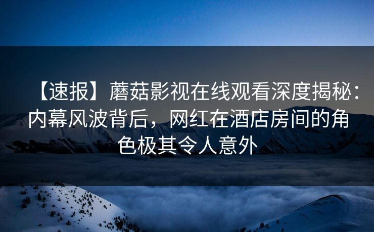 【速报】蘑菇影视在线观看深度揭秘：内幕风波背后，网红在酒店房间的角色极其令人意外