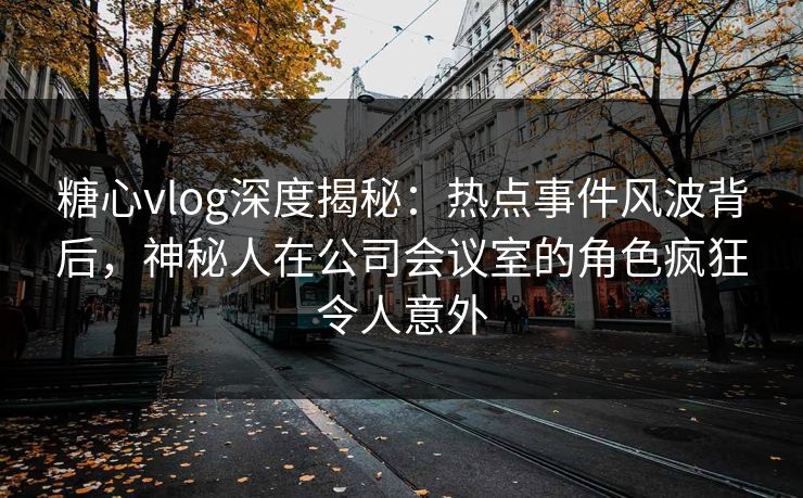 糖心vlog深度揭秘:热点事件风波背后,神秘人在公司会议室的角色疯狂令人意外 糖心vlog深度揭秘:热点事件风波背后,神秘人在公司会议室的角色疯狂令人意外