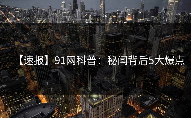 【速报】91网科普：秘闻背后5大爆点