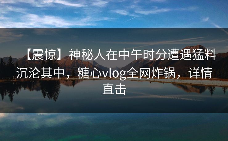 【震惊】神秘人在中午时分遭遇猛料沉沦其中，糖心vlog全网炸锅，详情直击