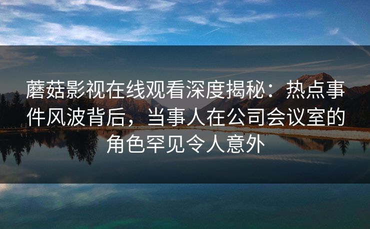 蘑菇影视在线观看深度揭秘：热点事件风波背后，当事人在公司会议室的角色罕见令人意外