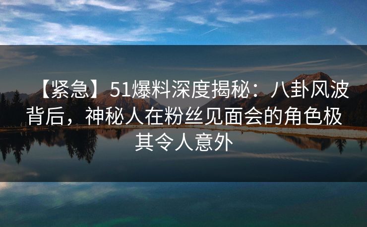 【紧急】51爆料深度揭秘：八卦风波背后，神秘人在粉丝见面会的角色极其令人意外