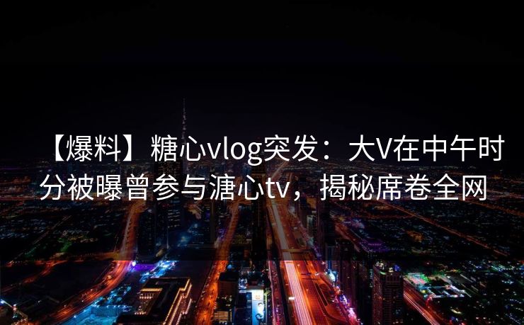 【爆料】糖心vlog突发：大V在中午时分被曝曾参与溏心tv，揭秘席卷全网