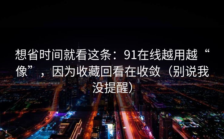 想省时间就看这条：91在线越用越“像”，因为收藏回看在收敛（别说我没提醒）