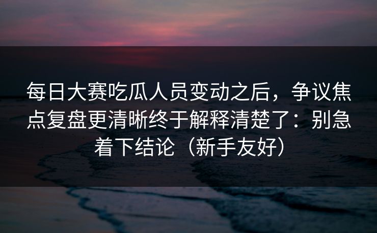 每日大赛吃瓜人员变动之后,争议焦点复盘更清晰终于解释清楚了:别急着下结论(新手友好) 每日大赛吃瓜人员变动之后,争议焦点复盘更清晰终于解释清楚了:别急着下结论(新手友好)