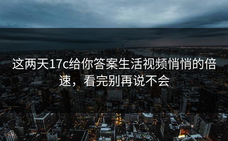 这两天17c给你答案生活视频悄悄的倍速，看完别再说不会
