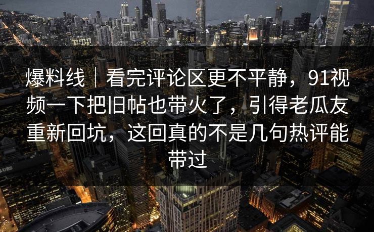 爆料线|看完评论区更不平静,91视频一下把旧帖也带火了,引得老瓜友重新回坑,这回真的不是几句热评能带过 爆料线|看完评论区更不平静,91视频一下把旧帖也带火了,引得老瓜友重新回坑,这回真的不是几句热评能带过