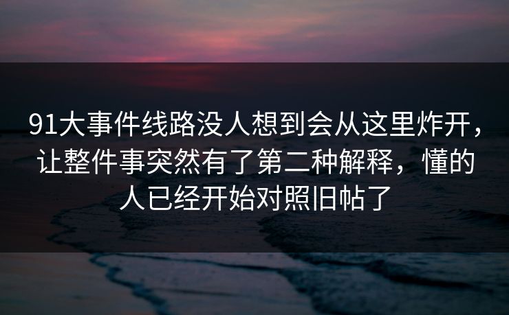 91大事件线路没人想到会从这里炸开,让整件事突然有了第二种解释,懂的人已经开始对照旧帖了 91大事件线路没人想到会从这里炸开,让整件事突然有了第二种解释,懂的人已经开始对照旧帖了
