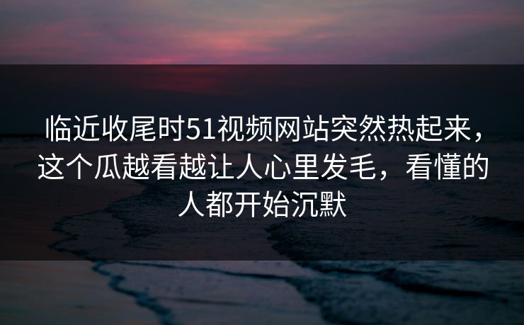 临近收尾时51视频网站突然热起来，这个瓜越看越让人心里发毛，看懂的人都开始沉默